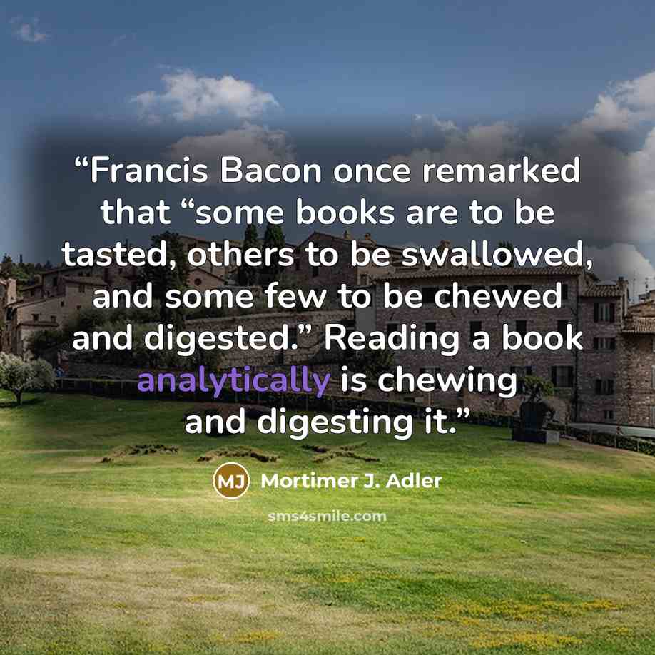 “Francis Bacon once remarked that “some books are to be tasted, others to be swallowed, and some few to be chewed and digested.” Reading a book analytically is chewing and digesting it.” quote by Mortimer J. Adler