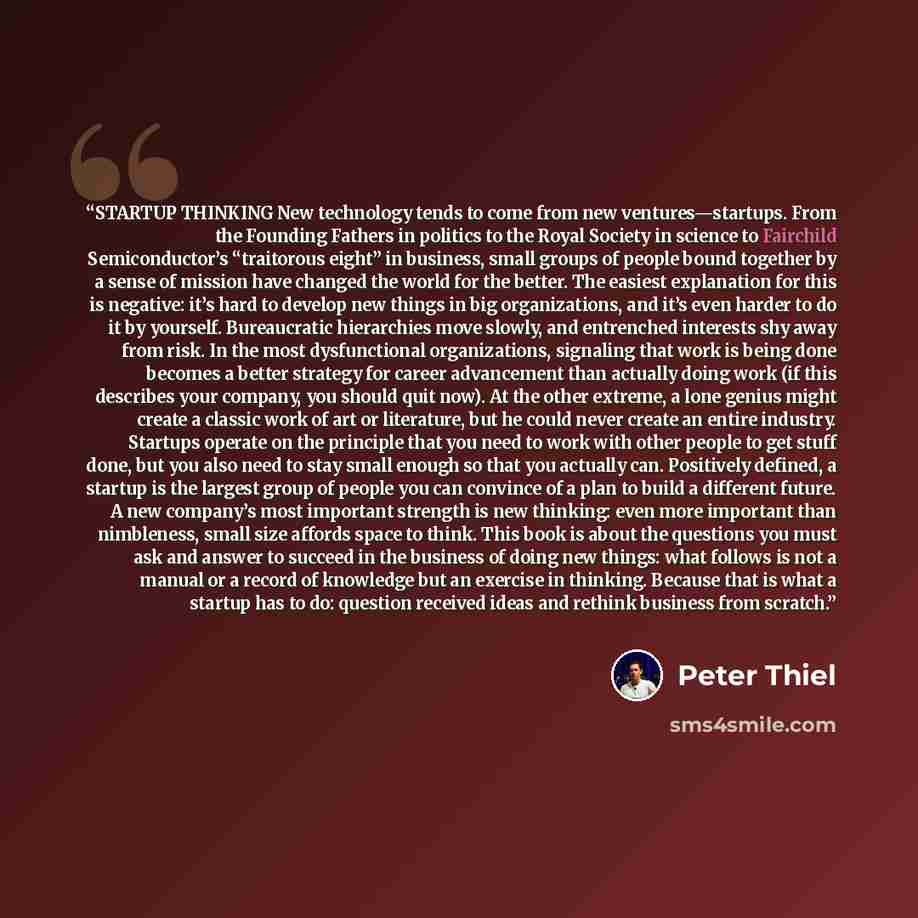 “STARTUP THINKING New technology tends to come from new ventures—startups. From the Founding Fathers in politics to the Royal Society in science to Fairchild Semiconductor’s “traitorous eight” in business, small groups of people bound together by a sense of mission have changed the world for the…” quote by Peter Thiel