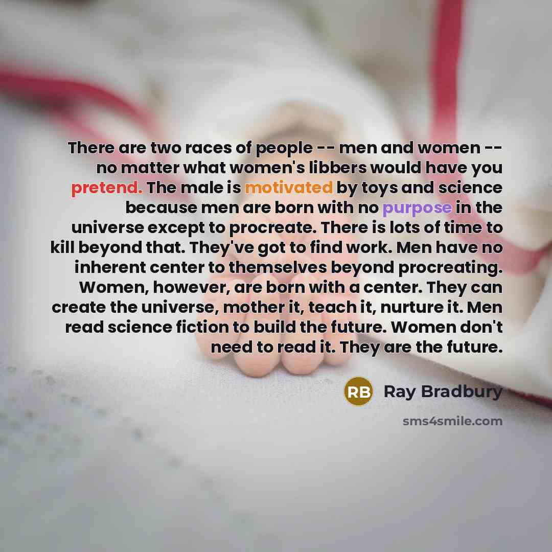 “There are two races of people -- men and women -- no matter what women's libbers would have you pretend. The male is motivated by toys and science because men are born with no purpose in the universe except to procreate. There is lots of time to kill beyond that. They've got to find work. Men have…” quote by Ray Bradbury