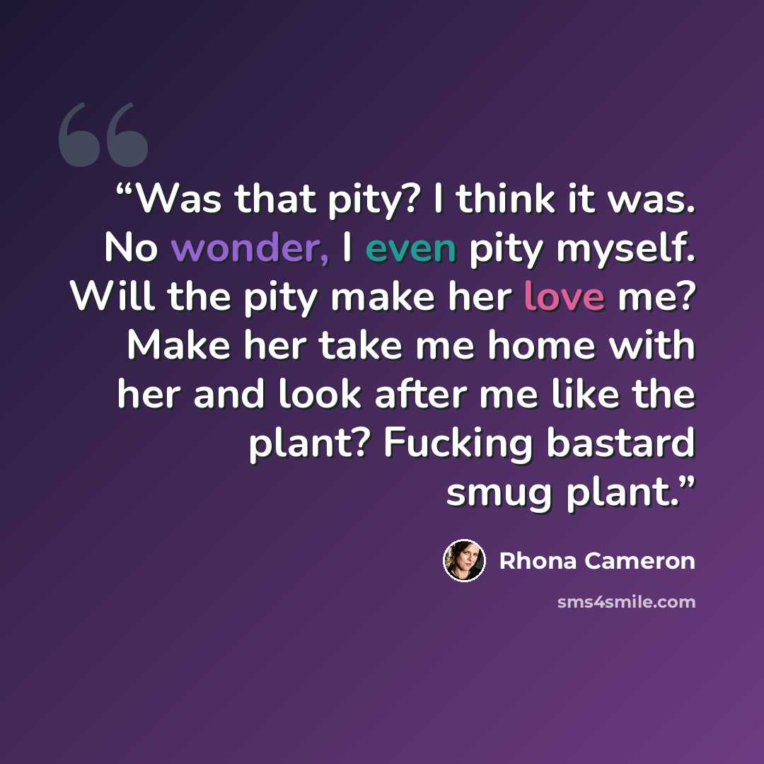 “Was that pity? I think it was. No wonder, I even pity myself. Will the pity make her love me? Make her take me home with her and look after me like the plant? Fucking bastard smug plant.” quote by Rhona Cameron
