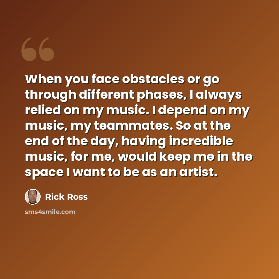 “When you face obstacles or go through different phases, I always relied on my music. I depend on my music, my teammates. So at the end of the day, having incredible music, for me, would keep me in the space I want to be as an artist.” quote by Rick Ross