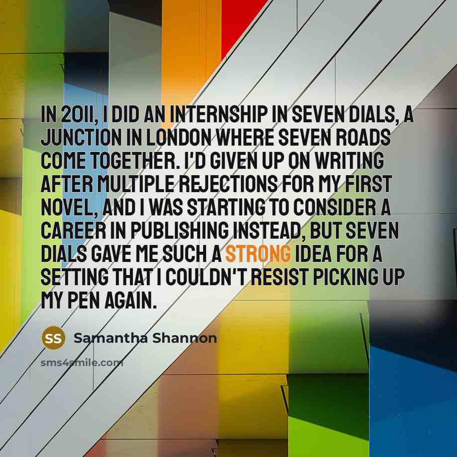 “In 2011, I did an internship in Seven Dials, a junction in London where seven roads come together. I'd given up on writing after multiple rejections for my first novel, and I was starting to consider a career in publishing instead, but Seven Dials gave me such a strong idea for a setting that I…” quote by Samantha Shannon