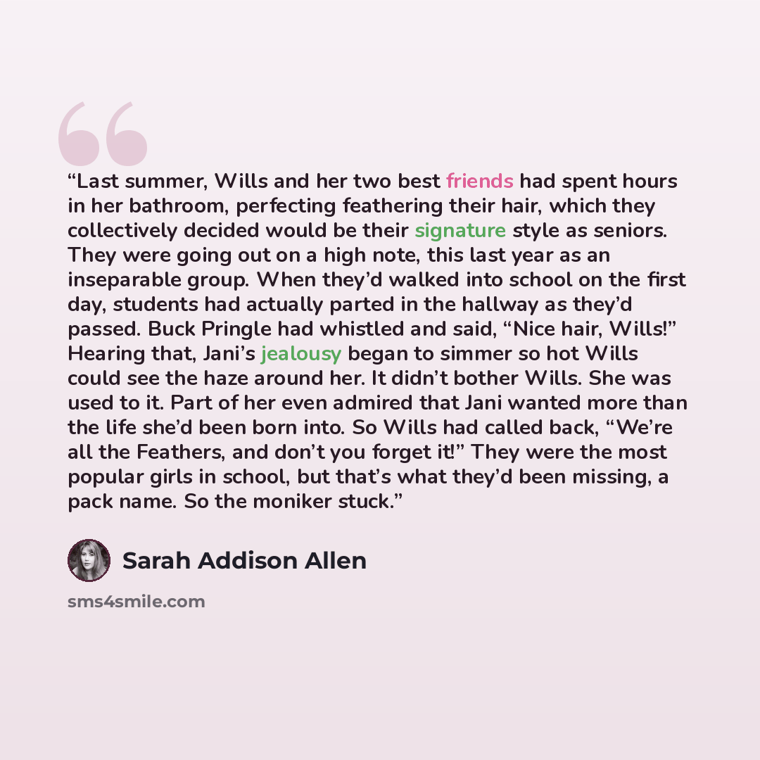 “Last summer, Wills and her two best friends had spent hours in her bathroom, perfecting feathering their hair, which they collectively decided would be their signature style as seniors. They were going out on a high note, this last year as an inseparable group. When they’d walked into school on…” quote by Sarah Addison Allen