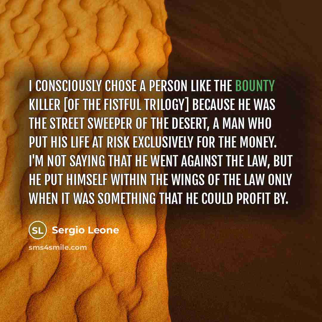 “I consciously chose a person like the bounty killer [of the Fistful trilogy] because he was the street sweeper of the desert, a man who put his life at risk exclusively for the money. I'm not saying that he went against the law, but he put himself within the wings of the law only when it was…” quote by Sergio Leone