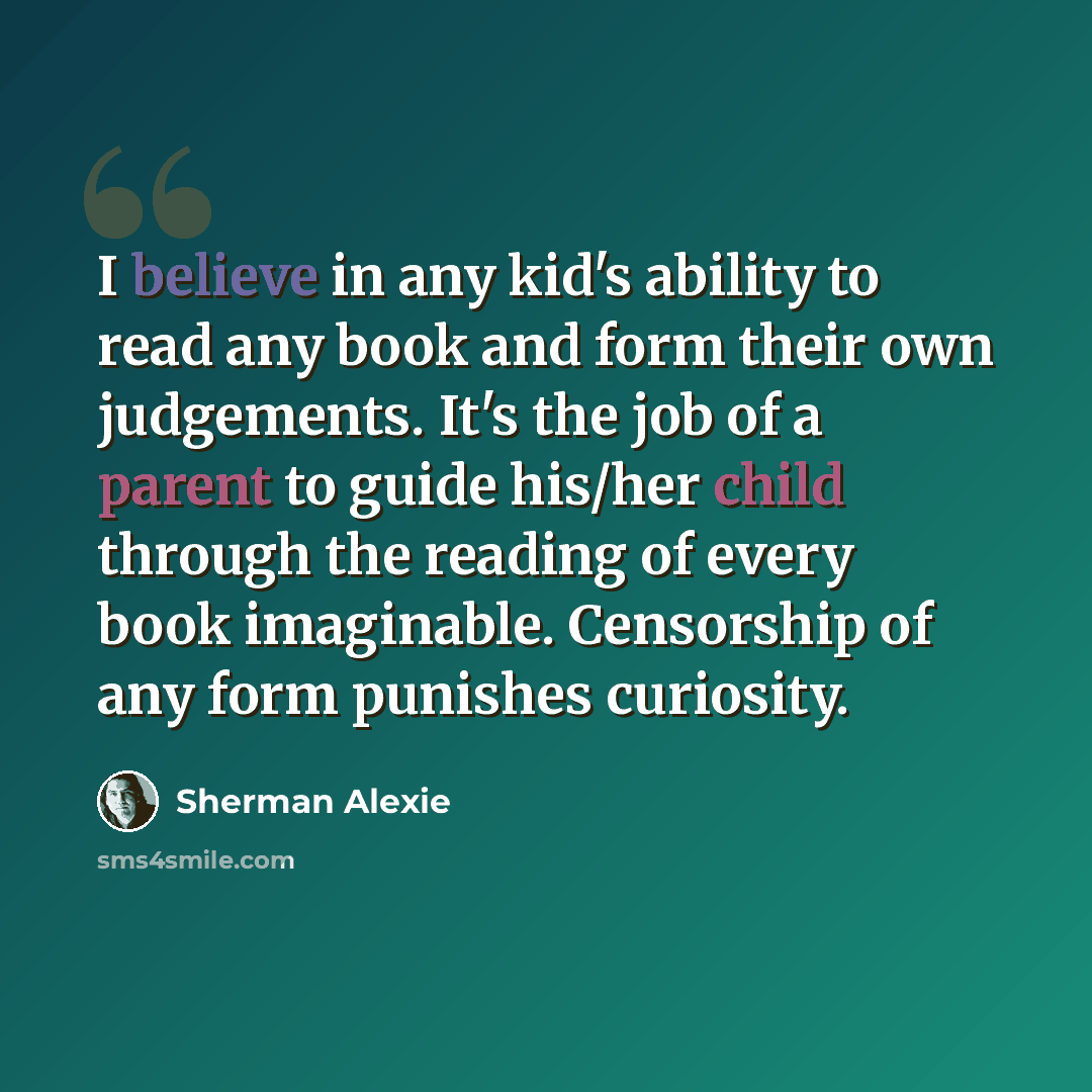 “I believe in any kid's ability to read any book and form their own judgements. It's the job of a parent to guide his/her child through the reading of every book imaginable. Censorship of any form punishes curiosity.” quote by Sherman Alexie
