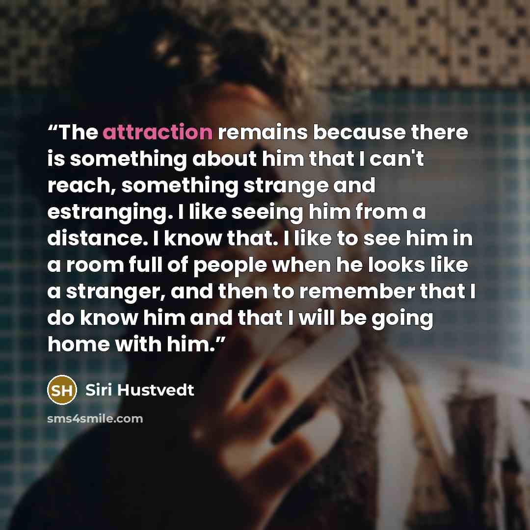“The attraction remains because there is something about him that I can't reach, something strange and estranging. I like seeing him from a distance. I know that. I like to see him in a room full of people when he looks like a stranger, and then to remember that I do know him and that I will be…” quote by Siri Hustvedt