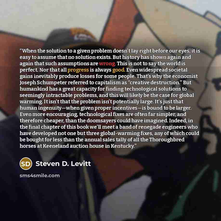 “When the solution to a given problem doesn’t lay right before our eyes, it is easy to assume that no solution exists. But history has shown again and again that such assumptions are wrong. This is not to say the world is perfect. Nor that all progress is always good. Even widespread societal gains…” quote by Steven D. Levitt