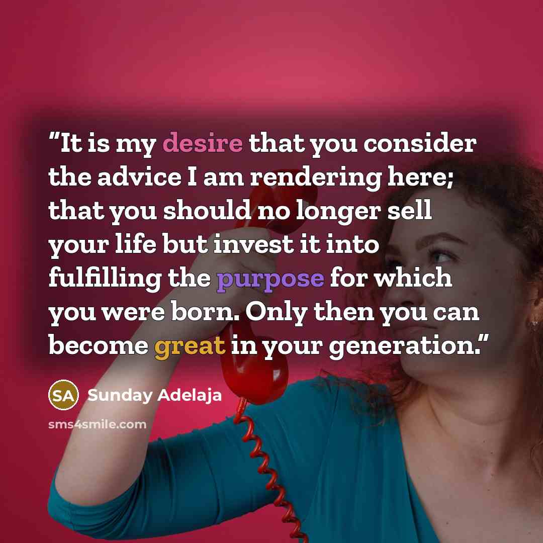 “It is my desire that you consider the advice I am rendering here; that you should no longer sell your life but invest it into fulfilling the purpose for which you were born. Only then you can become great in your generation.” quote by Sunday Adelaja