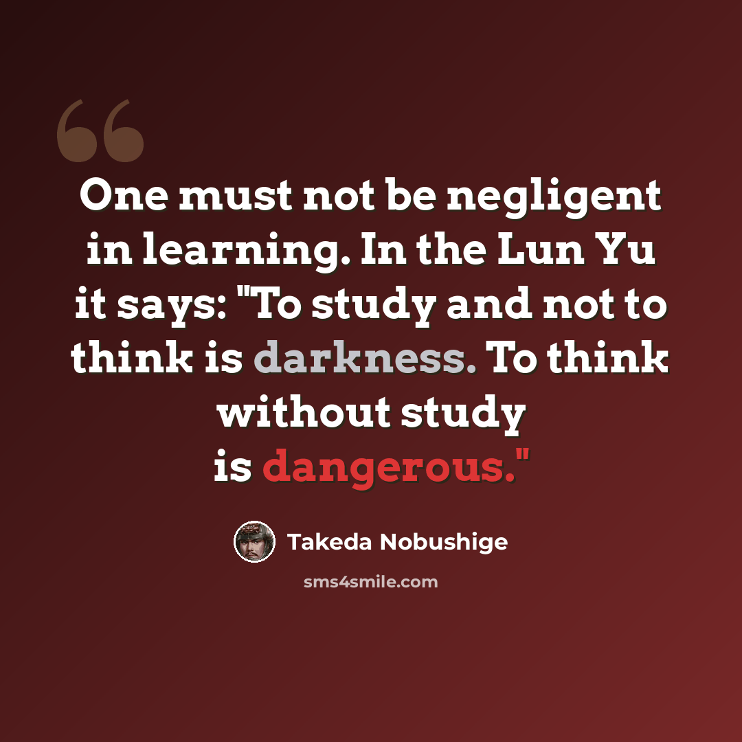 “One must not be negligent in learning. In the Lun Yu it says: "To study and not to think is darkness. To think without study is dangerous."” quote by Takeda Nobushige