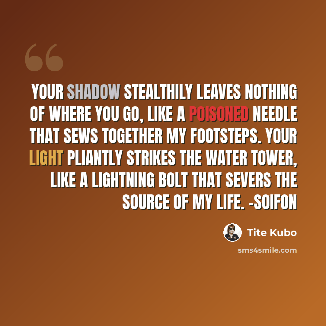 “Your shadow stealthily leaves nothing of where you go, like a poisoned needle that sews together my footsteps. Your light pliantly strikes the water tower, like a lightning bolt that severs the source of my life. -Soifon” quote by Tite Kubo