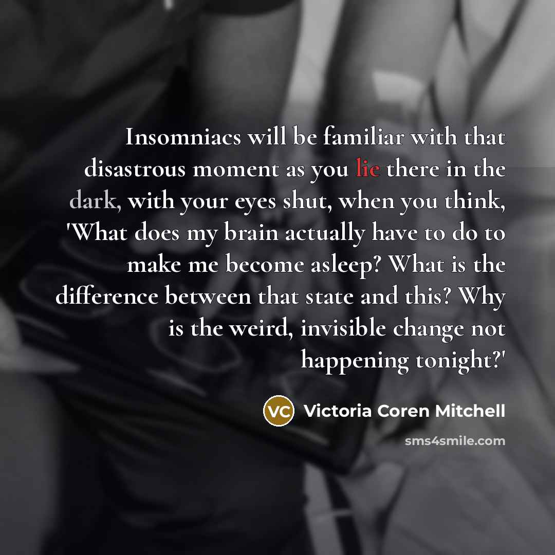 “Insomniacs will be familiar with that disastrous moment as you lie there in the dark, with your eyes shut, when you think, 'What does my brain actually have to do to make me become asleep? What is the difference between that state and this? Why is the weird, invisible change not happening tonight?'” quote by Victoria Coren Mitchell