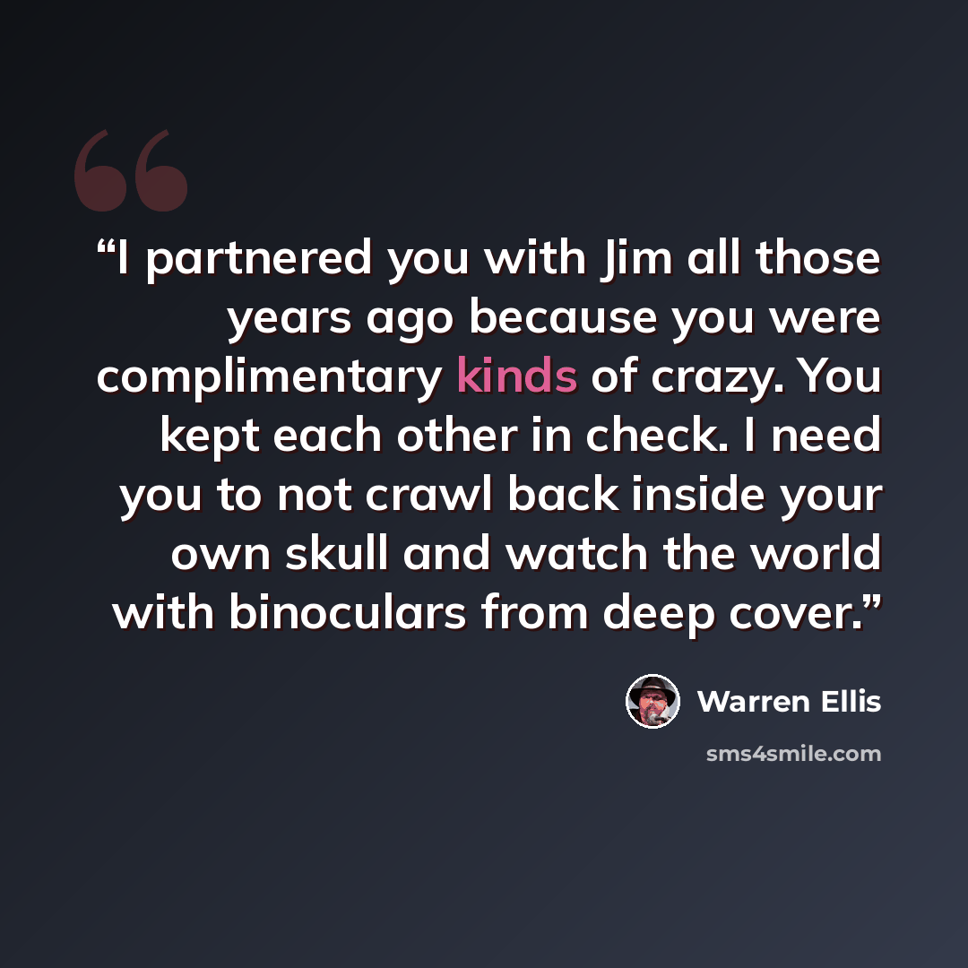 “I partnered you with Jim all those years ago because you were complimentary kinds of crazy. You kept each other in check. I need you to not crawl back inside your own skull and watch the world with binoculars from deep cover.” quote by Warren Ellis