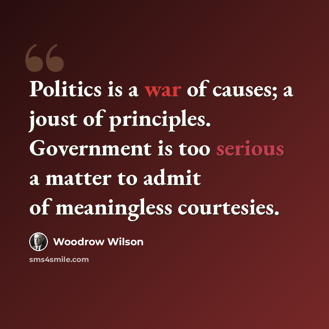 “Politics is a war of causes; a joust of principles. Government is too serious a matter to admit of meaningless courtesies.” quote by Woodrow Wilson