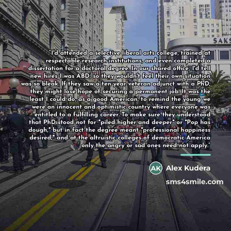 “I'd attended a selective liberal arts college, trained at respectable research institutions, and even completed a dissertation for a doctoral degree. In our shared office, I'd tell new hires I was ABD, so they wouldn't feel their own situation was so bleak. If they saw a ten-year veteran adjunct…” quote by Alex Kudera