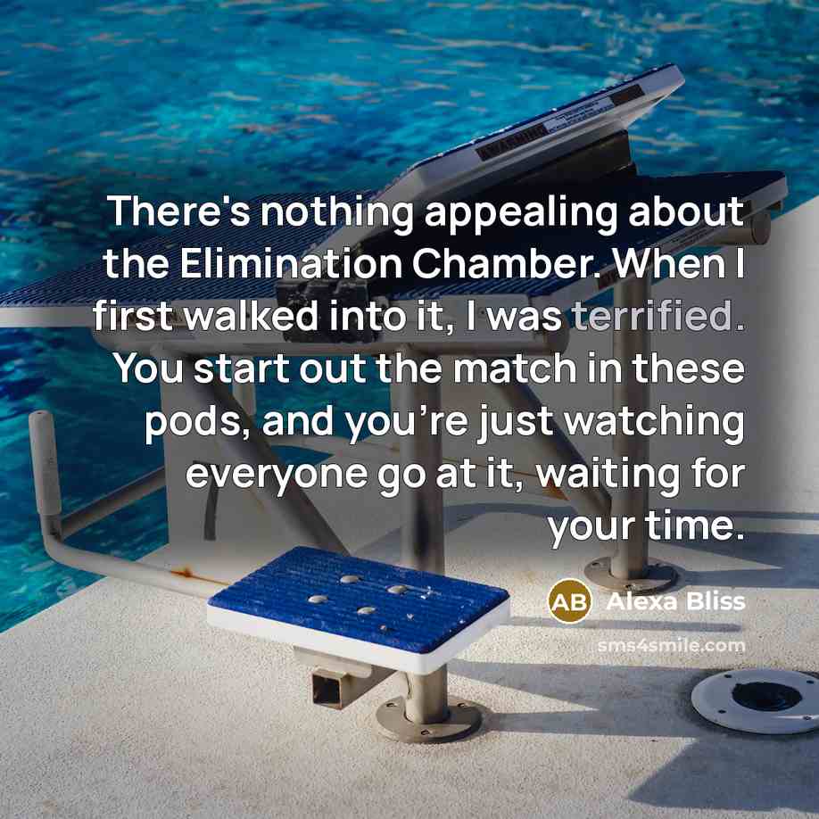 “There's nothing appealing about the Elimination Chamber. When I first walked into it, I was terrified. You start out the match in these pods, and you're just watching everyone go at it, waiting for your time.” quote by Alexa Bliss