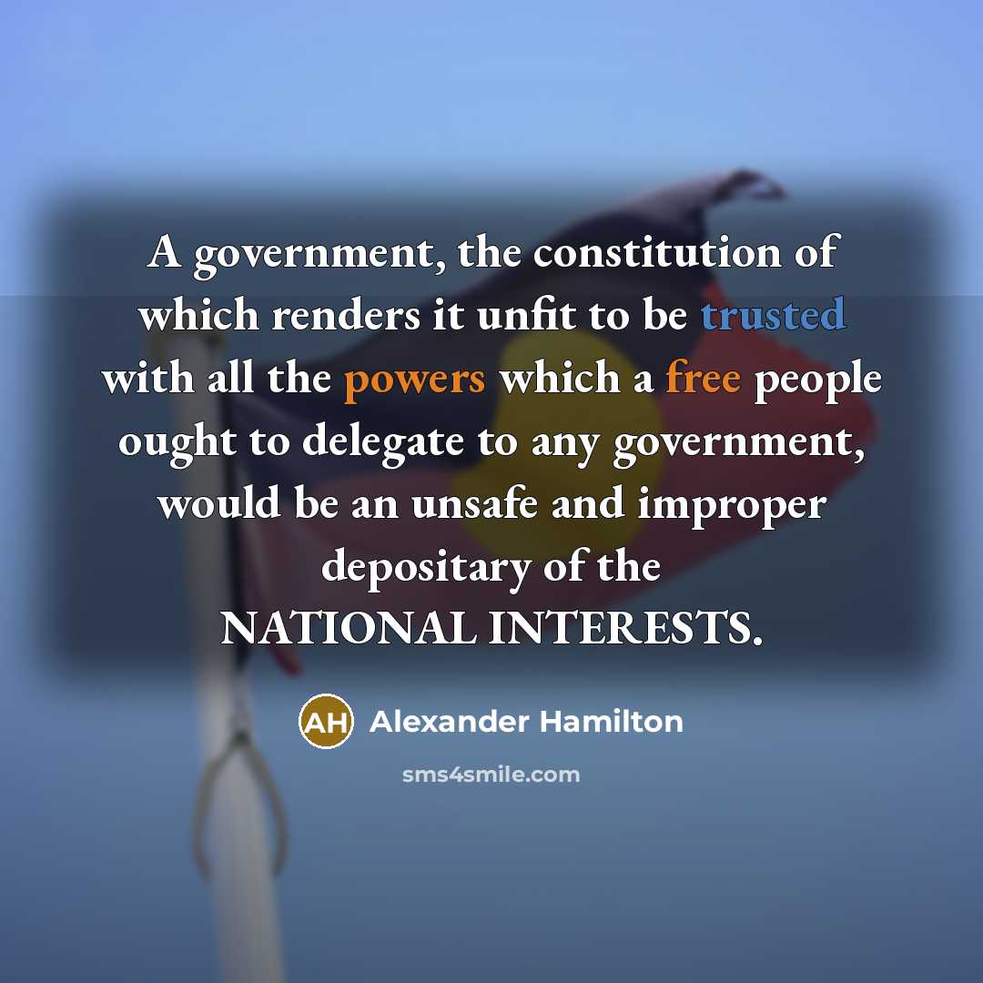 “A government, the constitution of which renders it unfit to be trusted with all the powers which a free people ought to delegate to any government, would be an unsafe and improper depositary of the NATIONAL INTERESTS.” quote by Alexander Hamilton
