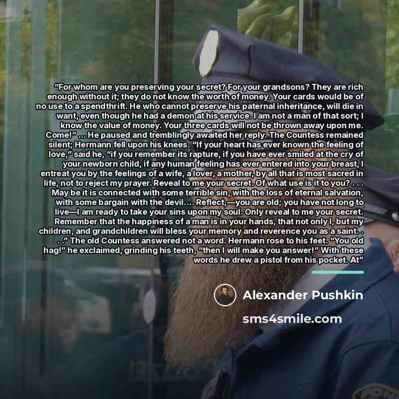 “For whom are you preserving your secret? For your grandsons? They are rich enough without it; they do not know the worth of money. Your cards would be of no use to a spendthrift. He who cannot preserve his paternal inheritance, will die in want, even though he had a demon at his service. I am not…” quote by Alexander Pushkin
