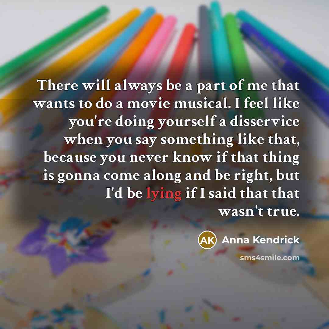 “There will always be a part of me that wants to do a movie musical. I feel like you're doing yourself a disservice when you say something like that, because you never know if that thing is gonna come along and be right, but I'd be lying if I said that that wasn't true.” quote by Anna Kendrick