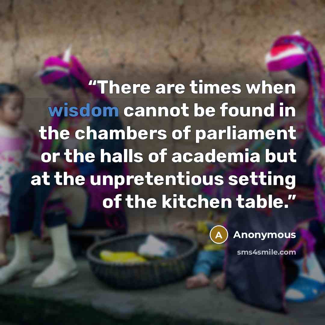“There are times when wisdom cannot be found in the chambers of parliament or the halls of academia but at the unpretentious setting of the kitchen table.” quote by Anonymous