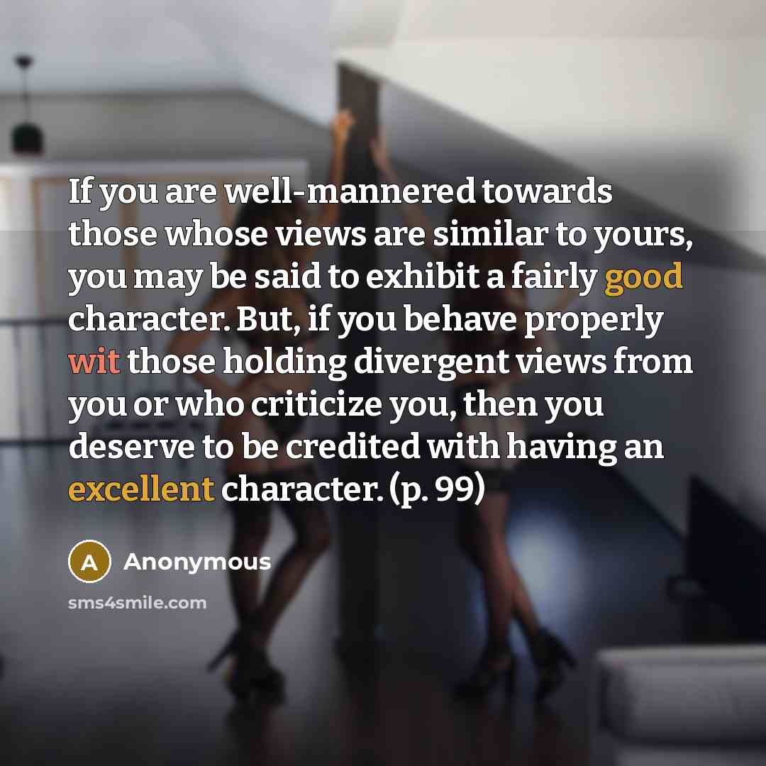 “If you are well-mannered towards those whose views are similar to yours, you may be said to exhibit a fairly good character. But, if you behave properly wit those holding divergent views from you or who criticize you, then you deserve to be credited with having an excellent character. (p. 99)” quote by Anonymous