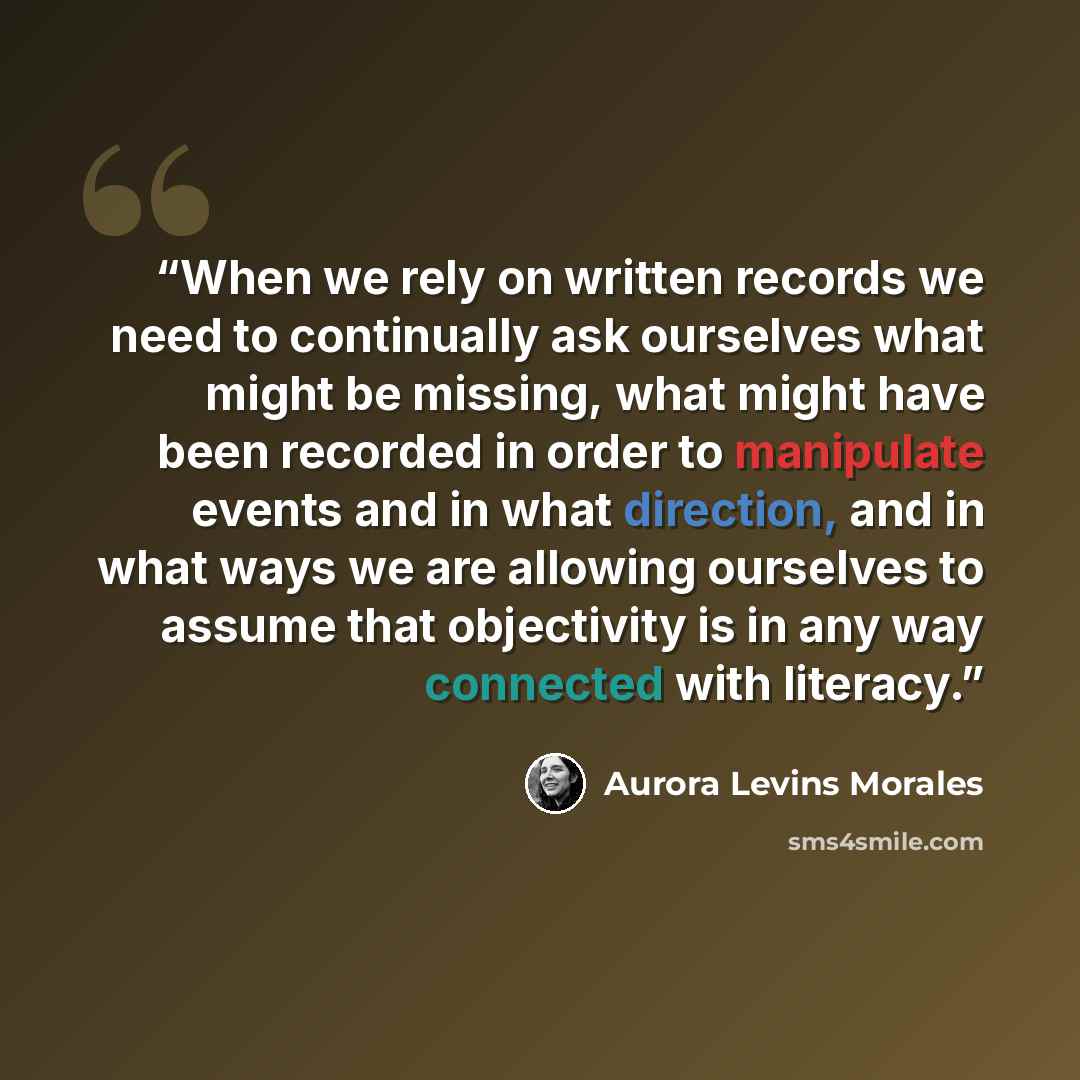 “When we rely on written records we need to continually ask ourselves what might be missing, what might have been recorded in order to manipulate events and in what direction, and in what ways we are allowing ourselves to assume that objectivity is in any way connected with literacy.” quote by Aurora Levins Morales