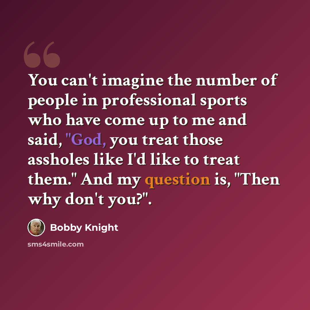 “You can't imagine the number of people in professional sports who have come up to me and said, "God, you treat those assholes like I'd like to treat them." And my question is, "Then why don't you?".” quote by Bobby Knight