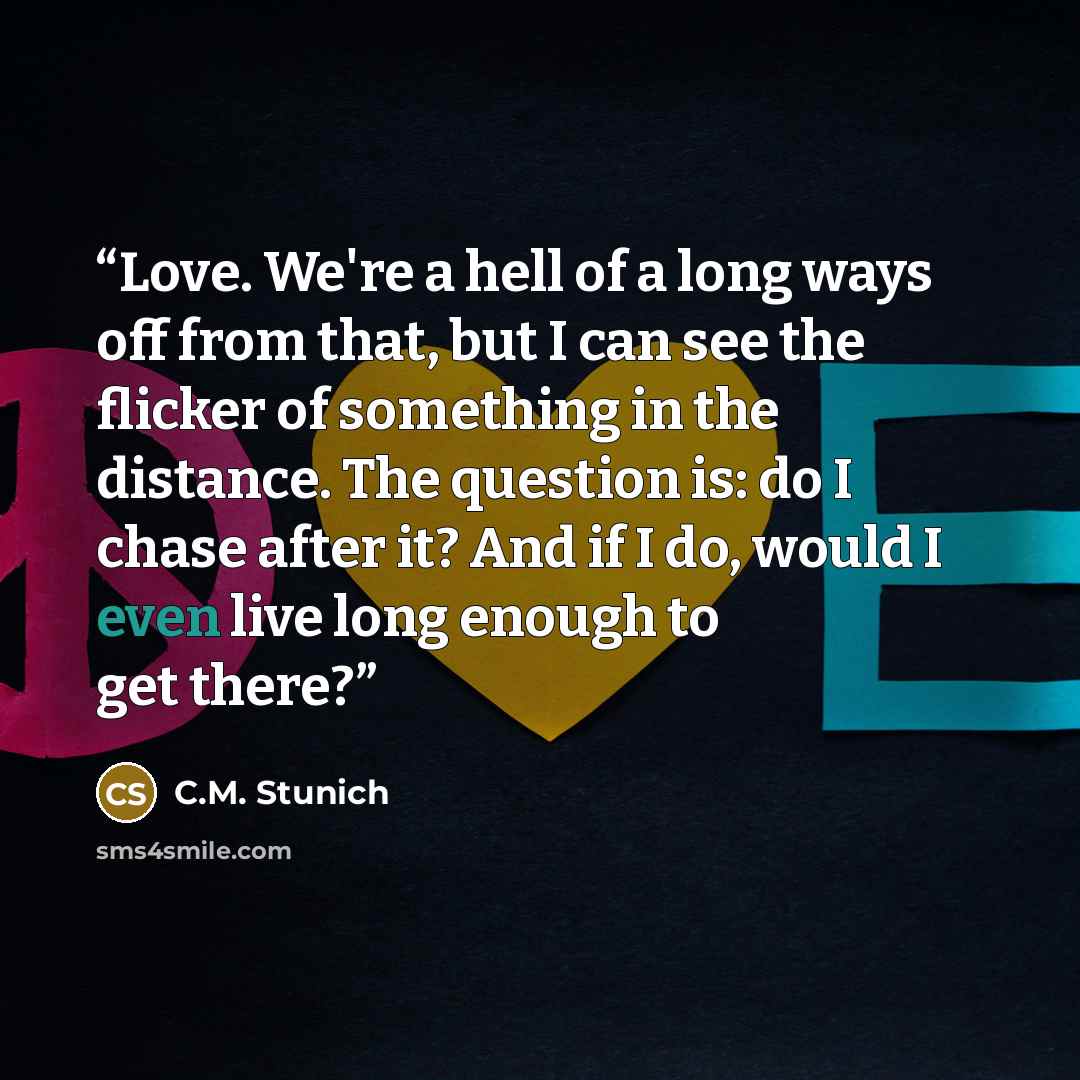 “Love. We're a hell of a long ways off from that, but I can see the flicker of something in the distance. The question is: do I chase after it? And if I do, would I even live long enough to get there?” quote by C.M. Stunich