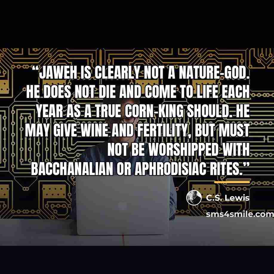 “Jaweh is clearly not a Nature-God. He does not die and come to life each year as a true Corn-king should. He may give wine and fertility, but must not be worshipped with Bacchanalian or aphrodisiac rites.” quote by C.S. Lewis