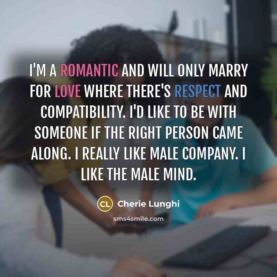 “I'm a romantic and will only marry for love where there's respect and compatibility. I'd like to be with someone if the right person came along. I really like male company. I like the male mind.” quote by Cherie Lunghi
