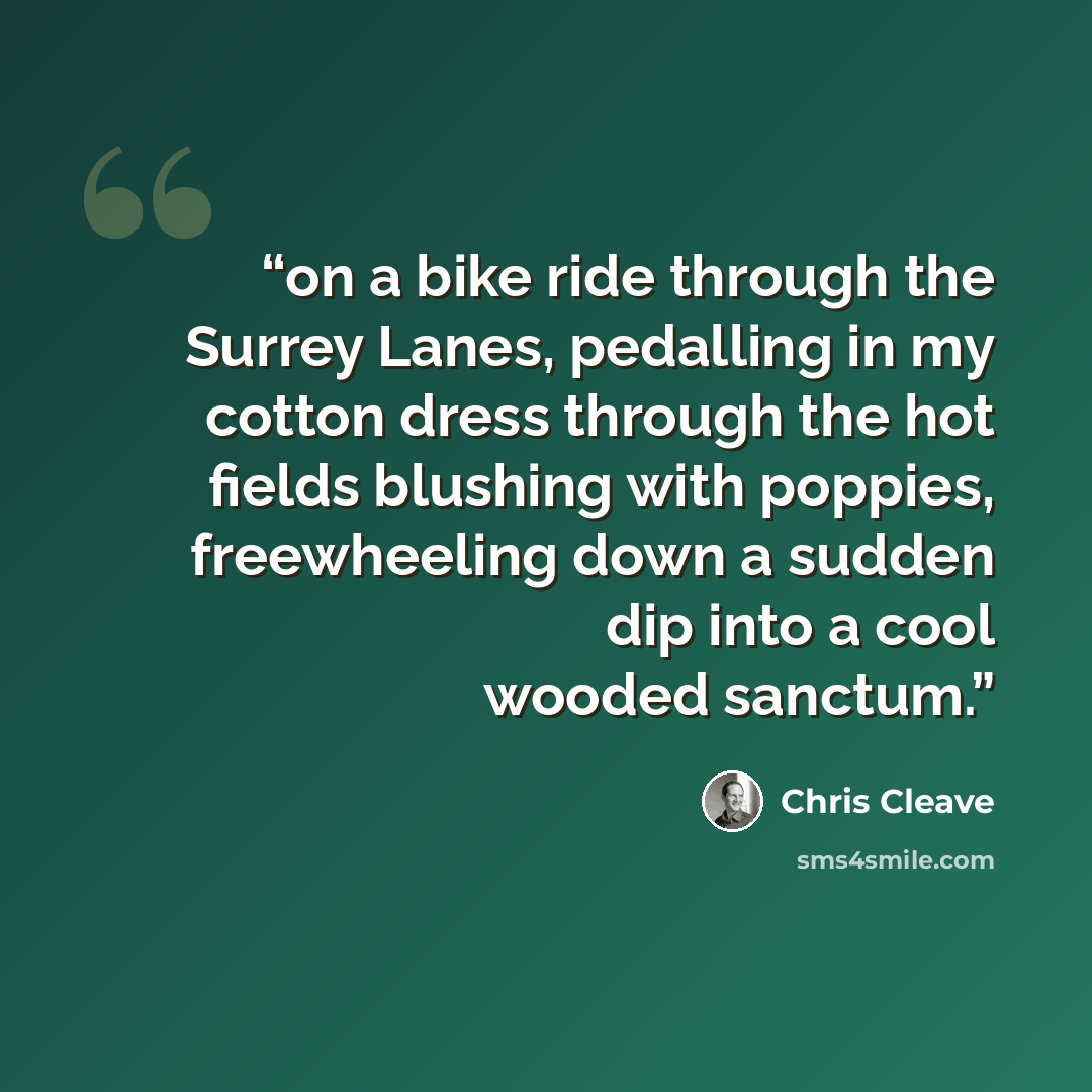 “on a bike ride through the Surrey Lanes, pedalling in my cotton dress through the hot fields blushing with poppies, freewheeling down a sudden dip into a cool wooded sanctum.” quote by Chris Cleave
