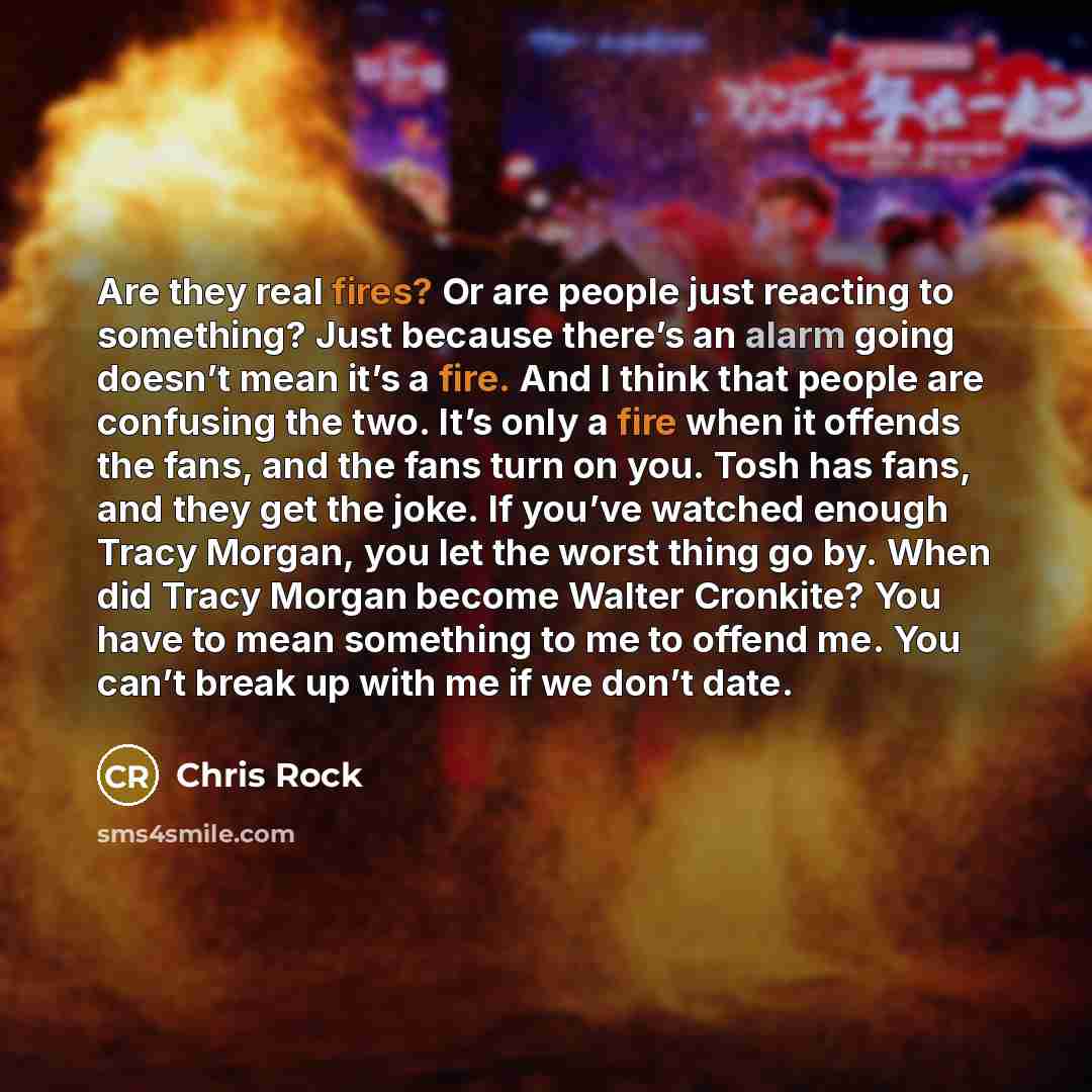 “Are they real fires? Or are people just reacting to something? Just because there’s an alarm going doesn’t mean it’s a fire. And I think that people are confusing the two. It’s only a fire when it offends the fans, and the fans turn on you. Tosh has fans, and they get the joke. If you’ve watched…” quote by Chris Rock