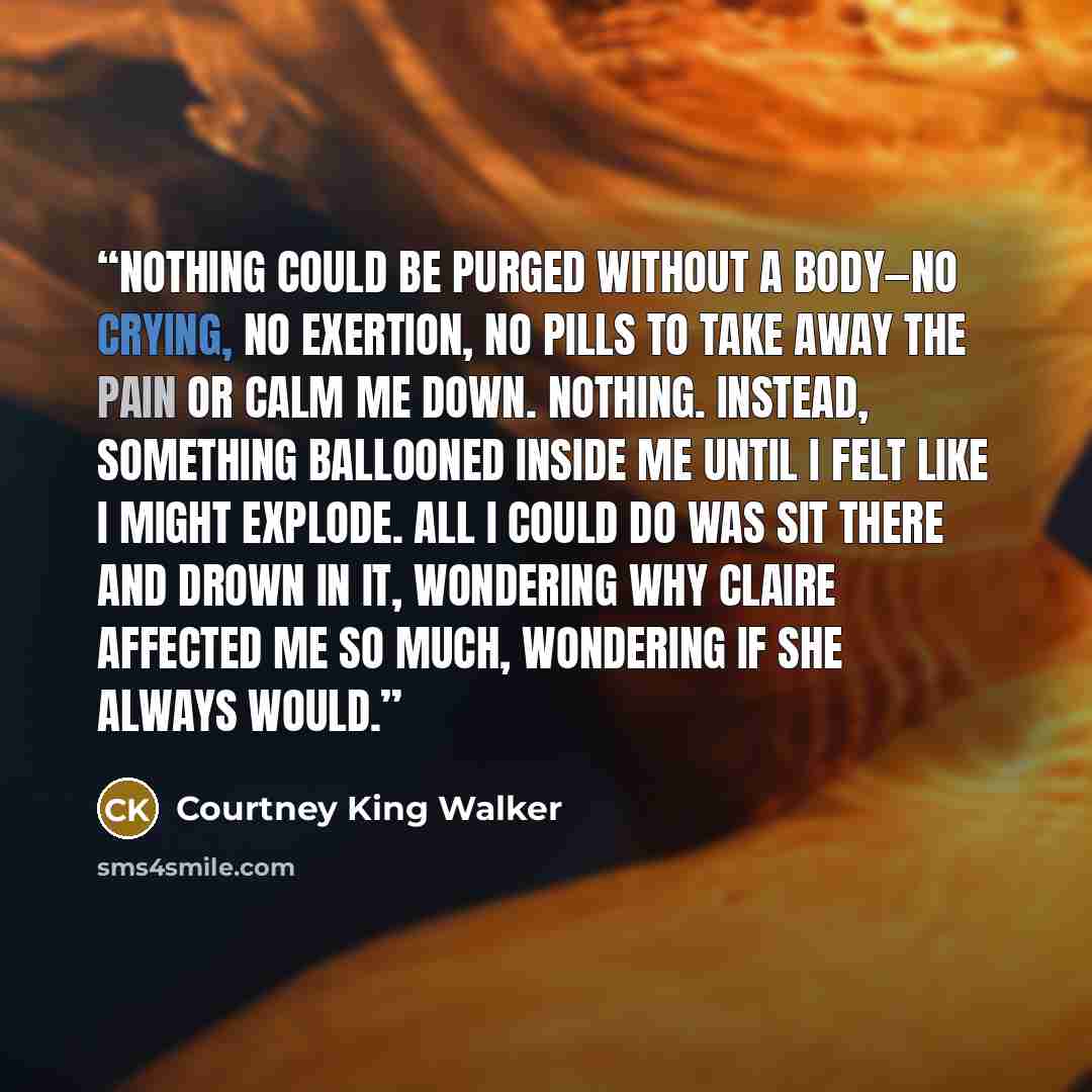 “Nothing could be purged without a body—no crying, no exertion, no pills to take away the pain or calm me down. Nothing. Instead, something ballooned inside me until I felt like I might explode. All I could do was sit there and drown in it, wondering why Claire affected me so much, wondering if she…” quote by Courtney King Walker