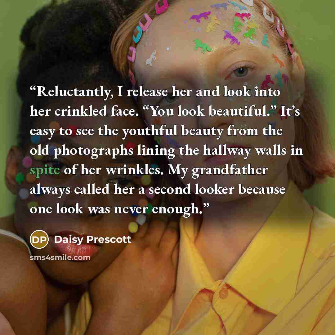 “Reluctantly, I release her and look into her crinkled face. “You look beautiful.” It’s easy to see the youthful beauty from the old photographs lining the hallway walls in spite of her wrinkles. My grandfather always called her a second looker because one look was never enough.” quote by Daisy Prescott