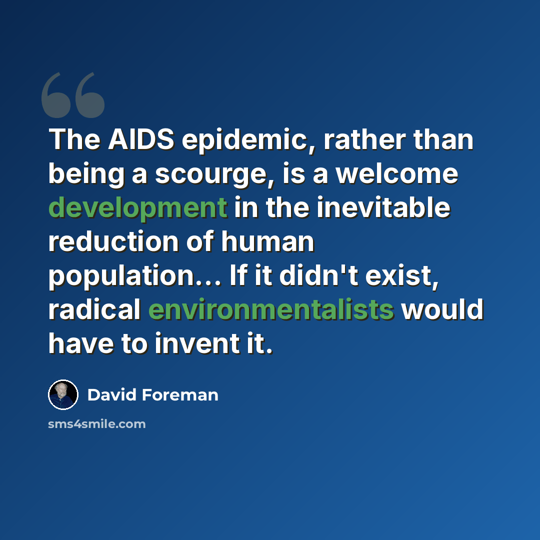 “The AIDS epidemic, rather than being a scourge, is a welcome development in the inevitable reduction of human population... If it didn't exist, radical environmentalists would have to invent it.” quote by David Foreman
