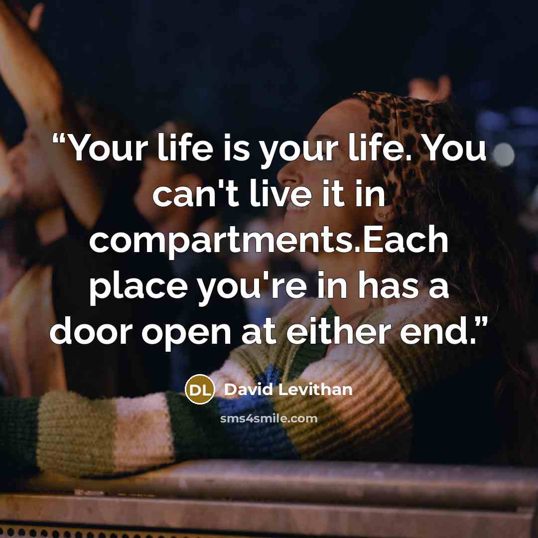 “Your life is your life. You can't live it in compartments.Each place you're in has a door open at either end.” quote by David Levithan