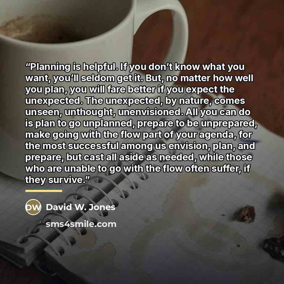 “Planning is helpful. If you don’t know what you want, you’ll seldom get it. But, no matter how well you plan, you will fare better if you expect the unexpected. The unexpected, by nature, comes unseen, unthought, unenvisioned. All you can do is plan to go unplanned, prepare to be unprepared, make…” quote by David W. Jones