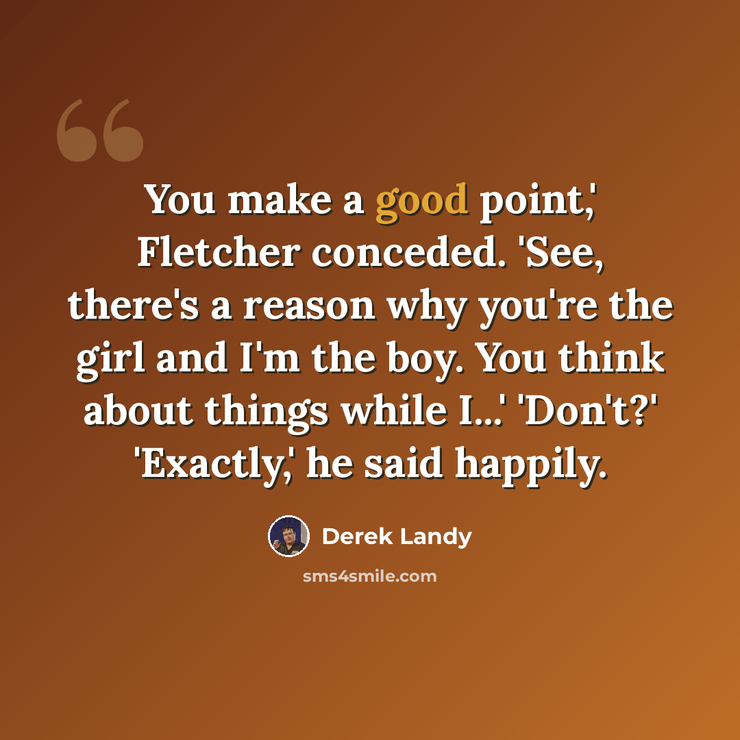 “You make a good point,' Fletcher conceded. 'See, there's a reason why you're the girl and I'm the boy. You think about things while I...' 'Don't?' 'Exactly,' he said happily.” quote by Derek Landy