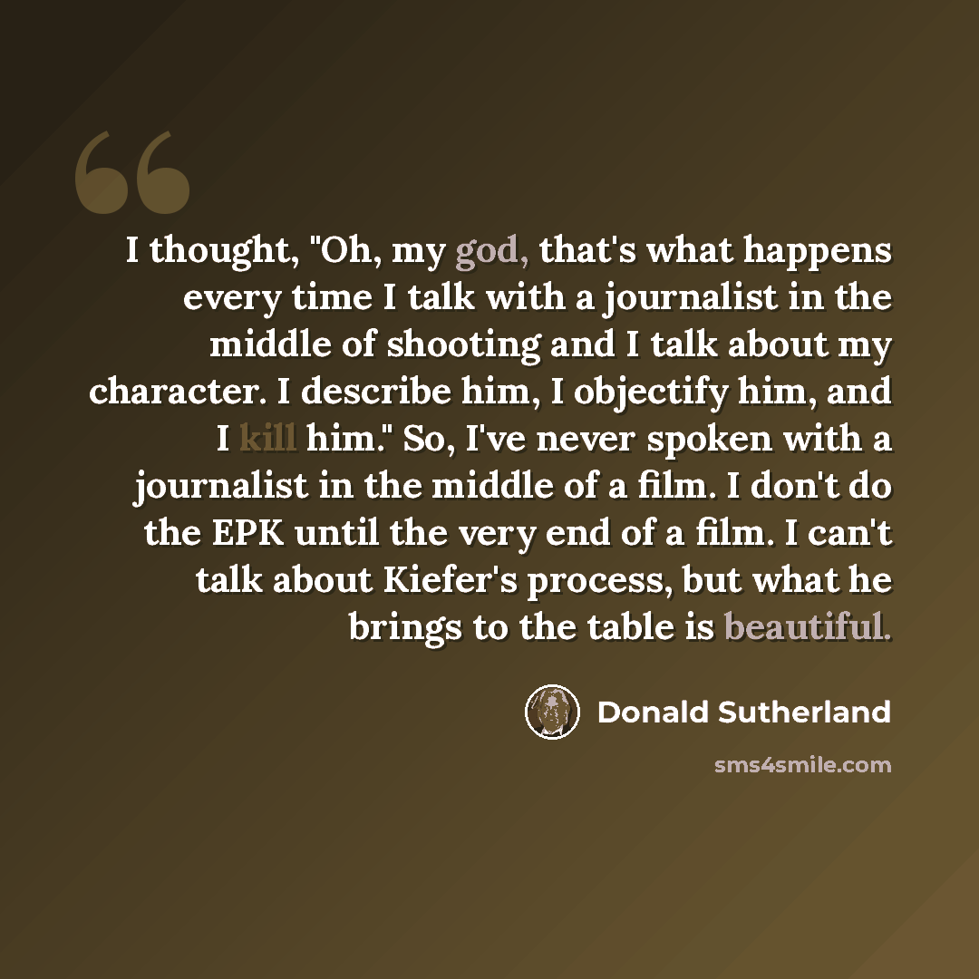 “I thought, "Oh, my god, that's what happens every time I talk with a journalist in the middle of shooting and I talk about my character. I describe him, I objectify him, and I kill him." So, I've never spoken with a journalist in the middle of a film. I don't do the EPK until the very end of a…” quote by Donald Sutherland