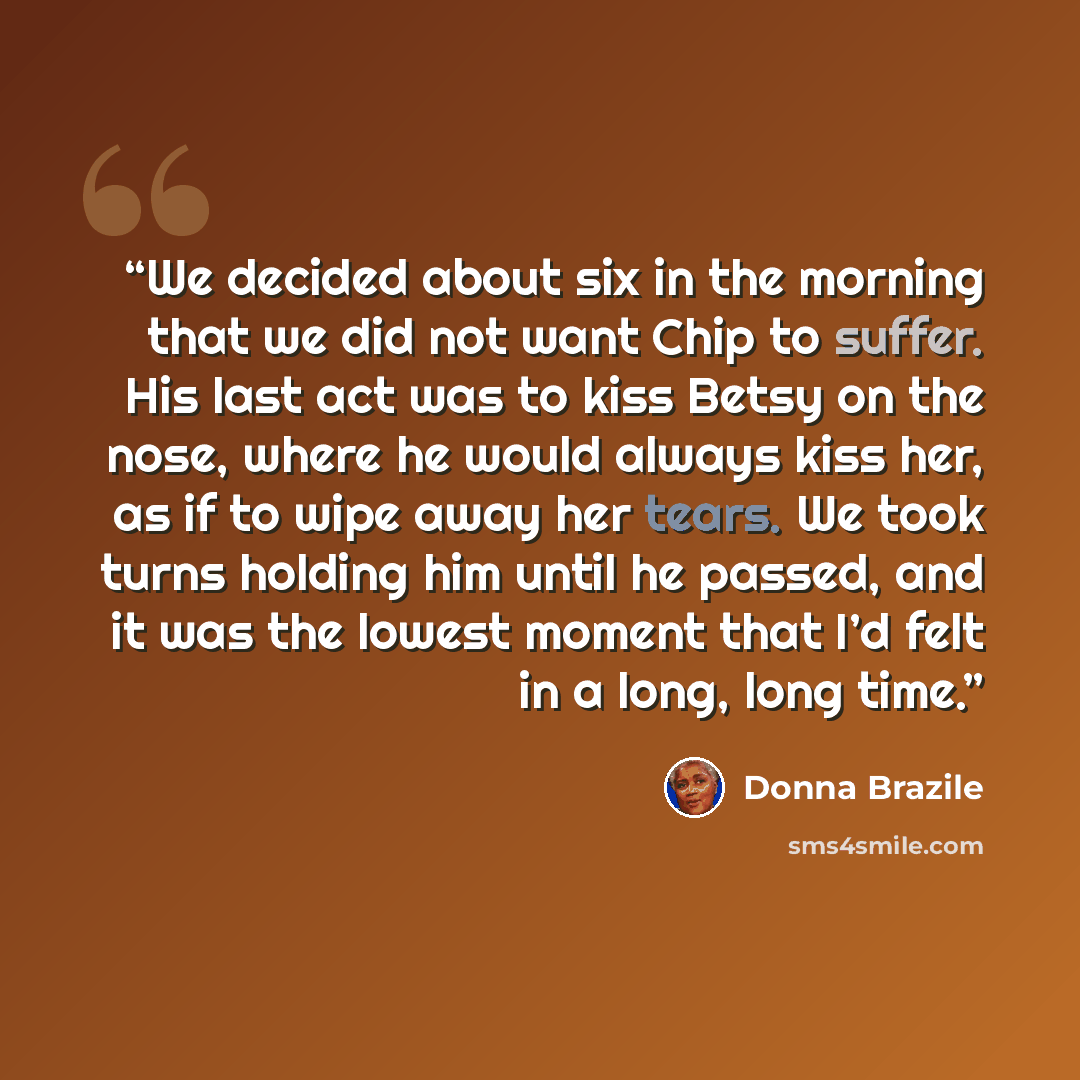 “We decided about six in the morning that we did not want Chip to suffer. His last act was to kiss Betsy on the nose, where he would always kiss her, as if to wipe away her tears. We took turns holding him until he passed, and it was the lowest moment that I’d felt in a long, long time.” quote by Donna Brazile