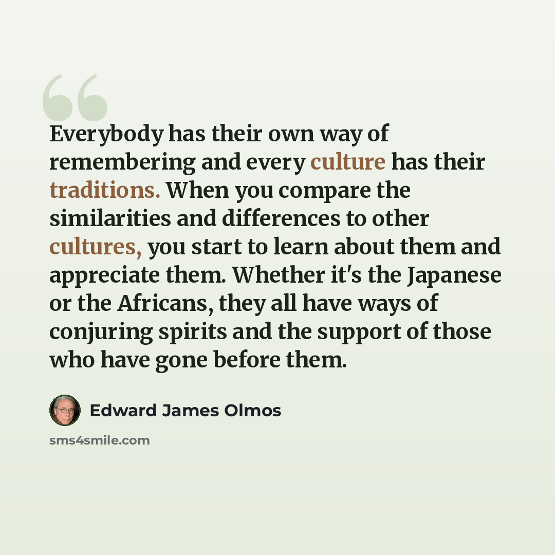 “Everybody has their own way of remembering and every culture has their traditions. When you compare the similarities and differences to other cultures, you start to learn about them and appreciate them. Whether it's the Japanese or the Africans, they all have ways of conjuring spirits and the…” quote by Edward James Olmos