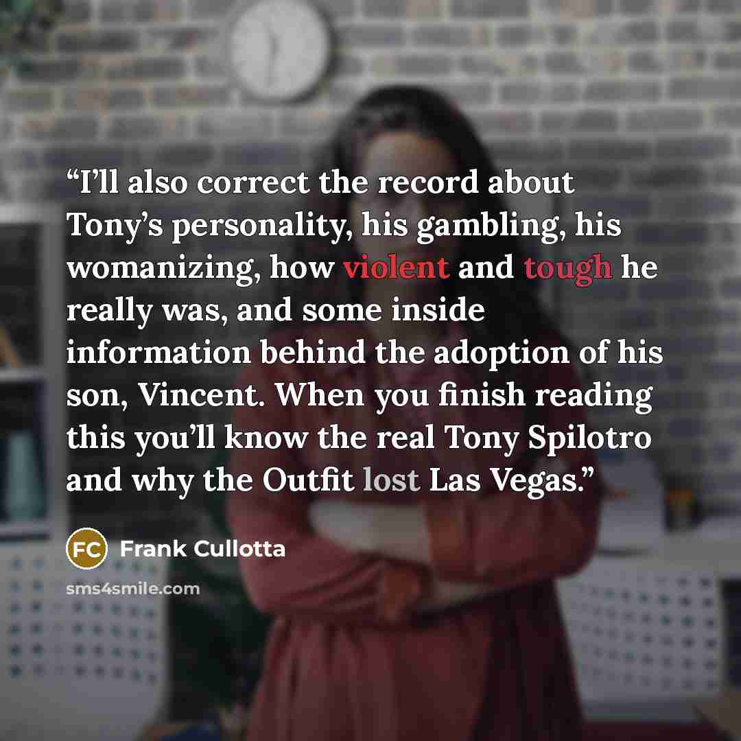 “I’ll also correct the record about Tony’s personality, his gambling, his womanizing, how violent and tough he really was, and some inside information behind the adoption of his son, Vincent. When you finish reading this you’ll know the real Tony Spilotro and why the Outfit lost Las Vegas.” quote by Frank Cullotta