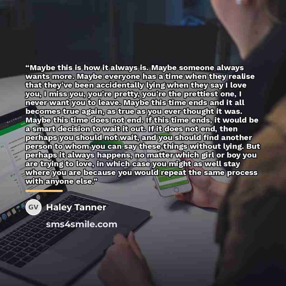“Maybe this is how it always is. Maybe someone always wants more. Maybe everyone has a time when they realise that they've been accidentally lying when they say I love you, I miss you, you're pretty, you're the prettiest one, I never want you to leave. Maybe this time ends and it all becomes true…” quote by Haley Tanner