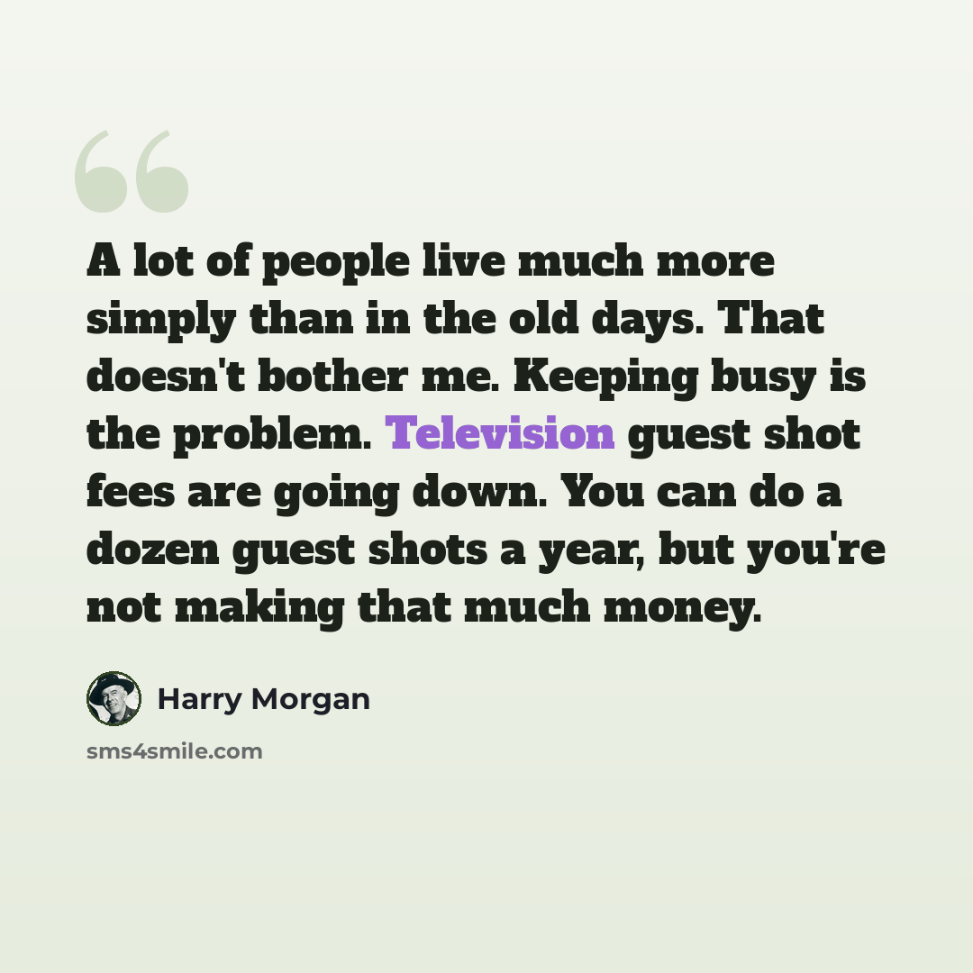 “A lot of people live much more simply than in the old days. That doesn't bother me. Keeping busy is the problem. Television guest shot fees are going down. You can do a dozen guest shots a year, but you're not making that much money.” quote by Harry Morgan