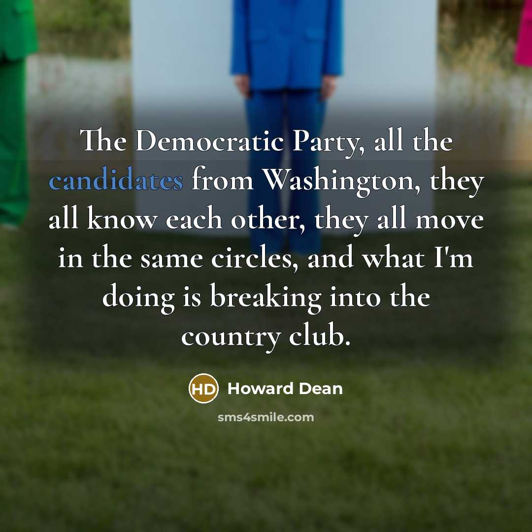 “The Democratic Party, all the candidates from Washington, they all know each other, they all move in the same circles, and what I'm doing is breaking into the country club.” quote by Howard Dean