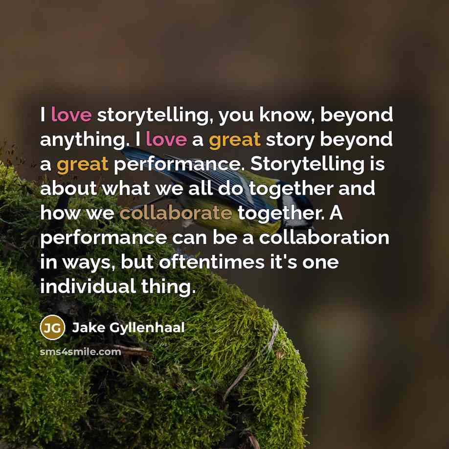 “I love storytelling, you know, beyond anything. I love a great story beyond a great performance. Storytelling is about what we all do together and how we collaborate together. A performance can be a collaboration in ways, but oftentimes it's one individual thing.” quote by Jake Gyllenhaal