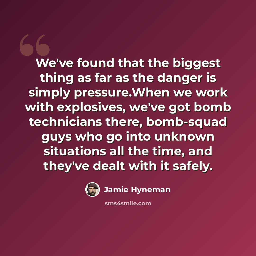 “We've found that the biggest thing as far as the danger is simply pressure.When we work with explosives, we've got bomb technicians there, bomb-squad guys who go into unknown situations all the time, and they've dealt with it safely.” quote by Jamie Hyneman