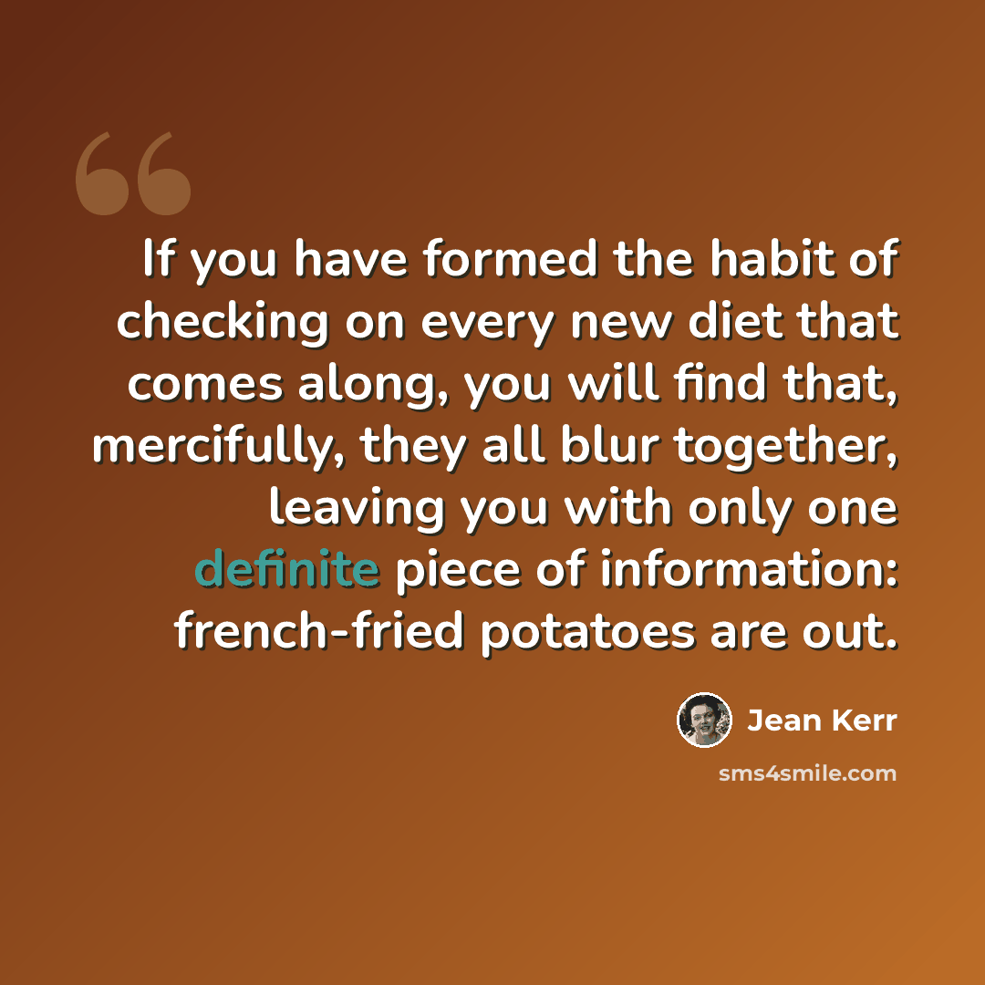 “If you have formed the habit of checking on every new diet that comes along, you will find that, mercifully, they all blur together, leaving you with only one definite piece of information: french-fried potatoes are out.” quote by Jean Kerr