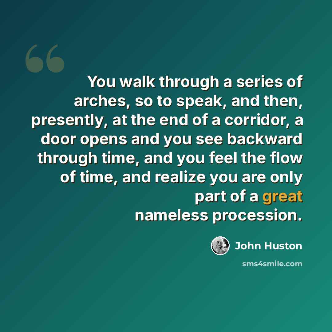“You walk through a series of arches, so to speak, and then, presently, at the end of a corridor, a door opens and you see backward through time, and you feel the flow of time, and realize you are only part of a great nameless procession.” quote by John Huston