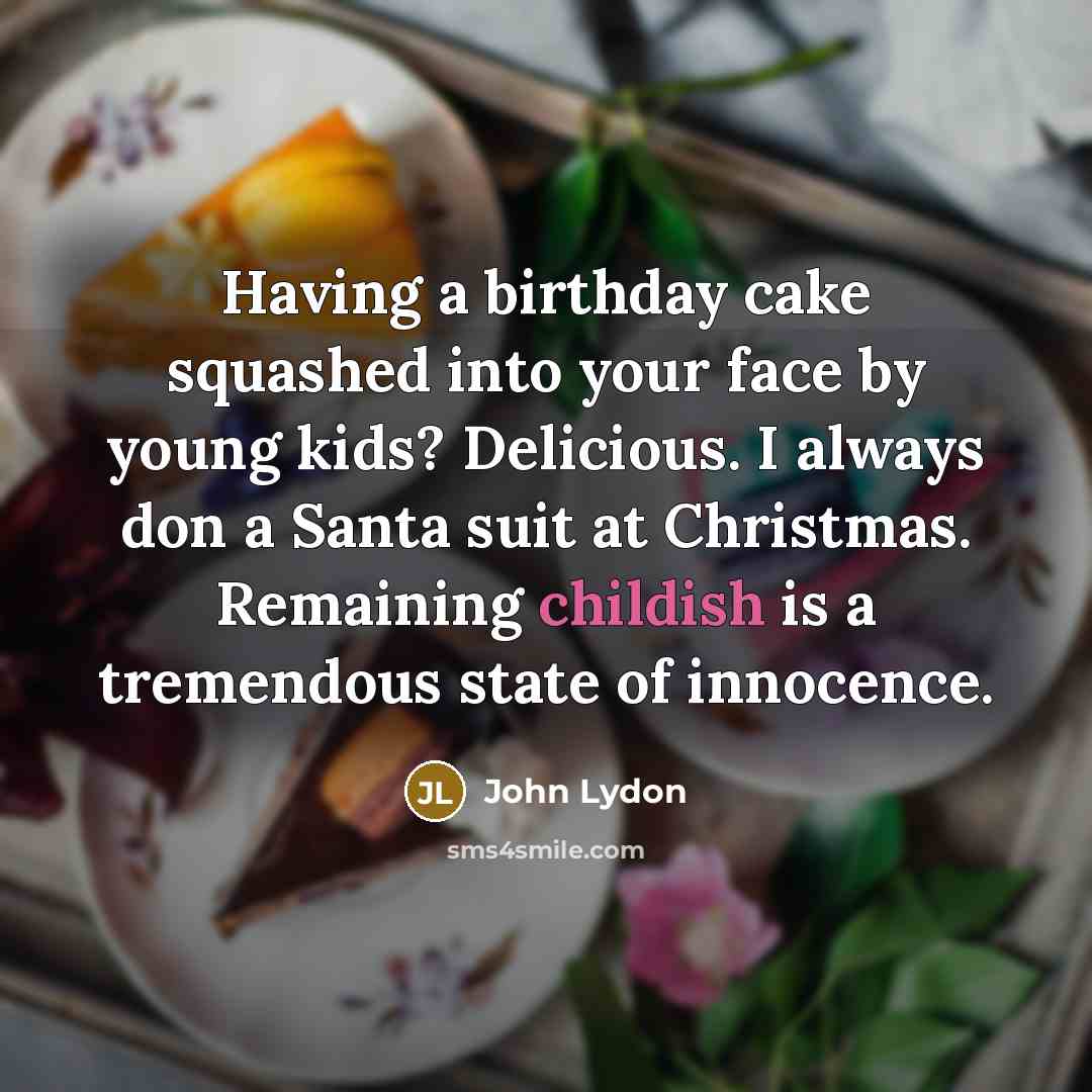 “Having a birthday cake squashed into your face by young kids? Delicious. I always don a Santa suit at Christmas. Remaining childish is a tremendous state of innocence.” quote by John Lydon