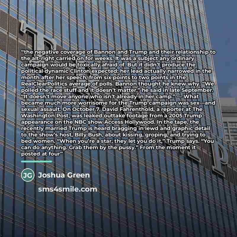 “the negative coverage of Bannon and Trump and their relationship to the alt-right carried on for weeks. It was a subject any ordinary campaign would be toxically afraid of. But it didn’t produce the political dynamic Clinton expected: her lead actually narrowed in the month after her speech, from…” quote by Joshua Green